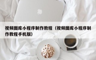 雅安视频图库小程序制作教程（视频图库小程序制作教程手机版）